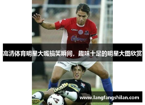 高清体育明星大嘴搞笑瞬间，趣味十足的明星大图欣赏